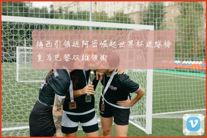 梅西引领迈阿密崛起世界杯进球榜皇马巴黎双雄领衔