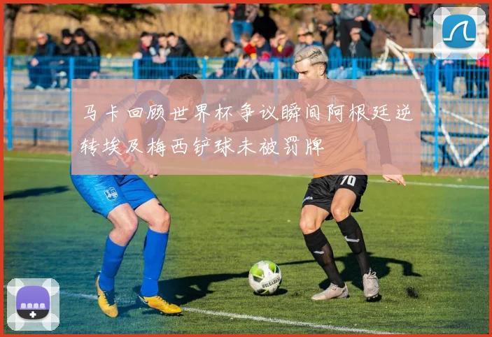 马卡回顾世界杯争议瞬间阿根廷逆转埃及梅西铲球未被罚牌