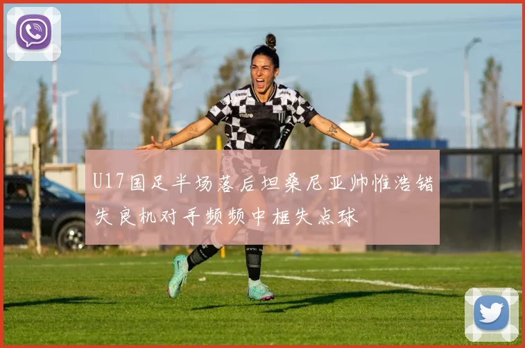 U17国足半场落后坦桑尼亚帅惟浩错失良机对手频频中框失点球