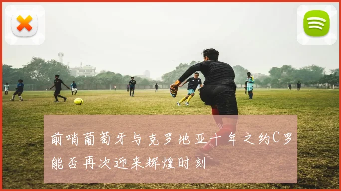 前哨葡萄牙与克罗地亚十年之约C罗能否再次迎来辉煌时刻