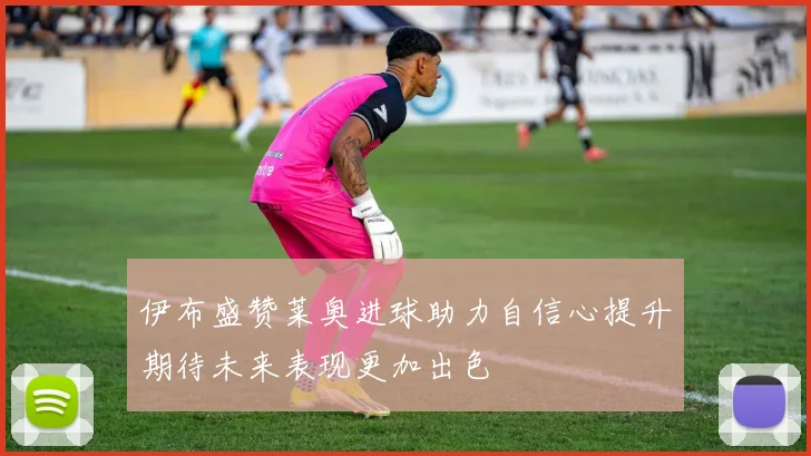 伊布盛赞莱奥进球助力自信心提升期待未来表现更加出色