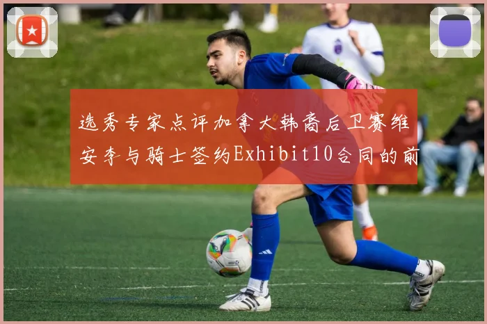 选秀专家点评加拿大韩裔后卫赛维安李与骑士签约Exhibit10合同的前景分析