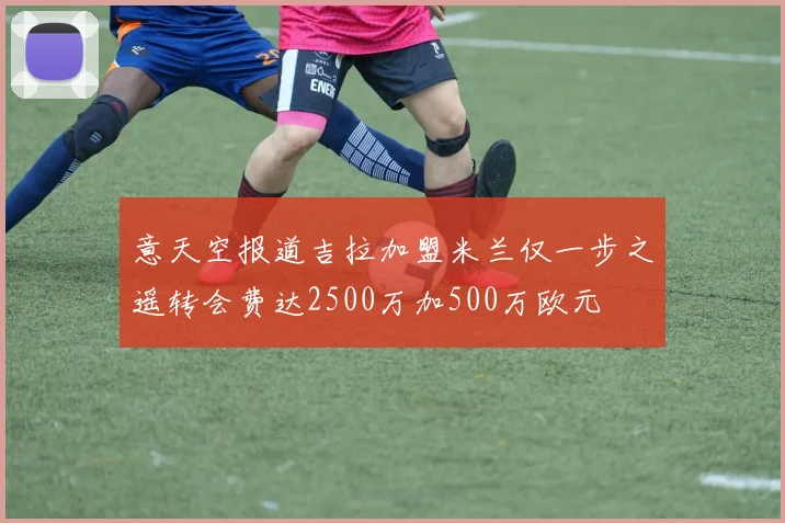 意天空报道吉拉加盟米兰仅一步之遥转会费达2500万加500万欧元