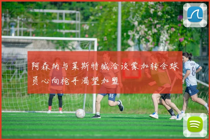 阿森纳与莱斯特城洽谈蒙加转会球员心向枪手渴望加盟