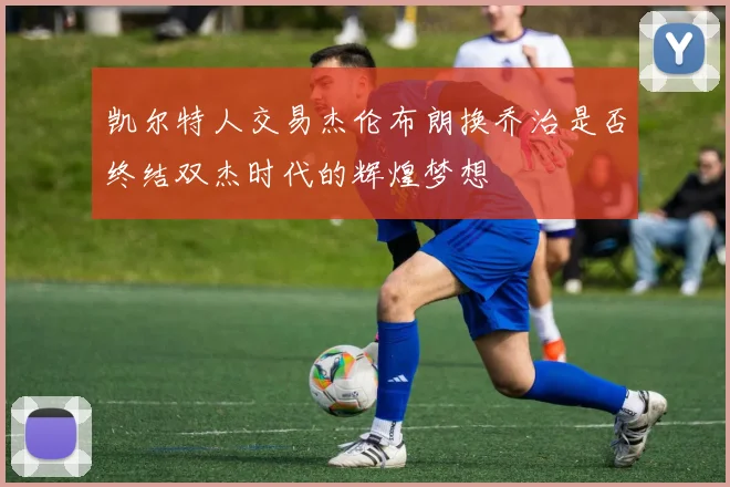 凯尔特人交易杰伦布朗换乔治是否终结双杰时代的辉煌梦想