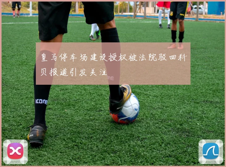 皇马停车场建设授权被法院驳回科贝报道引发关注