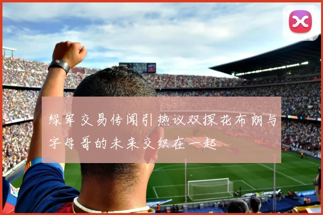 绿军交易传闻引热议双探花布朗与字母哥的未来交织在一起