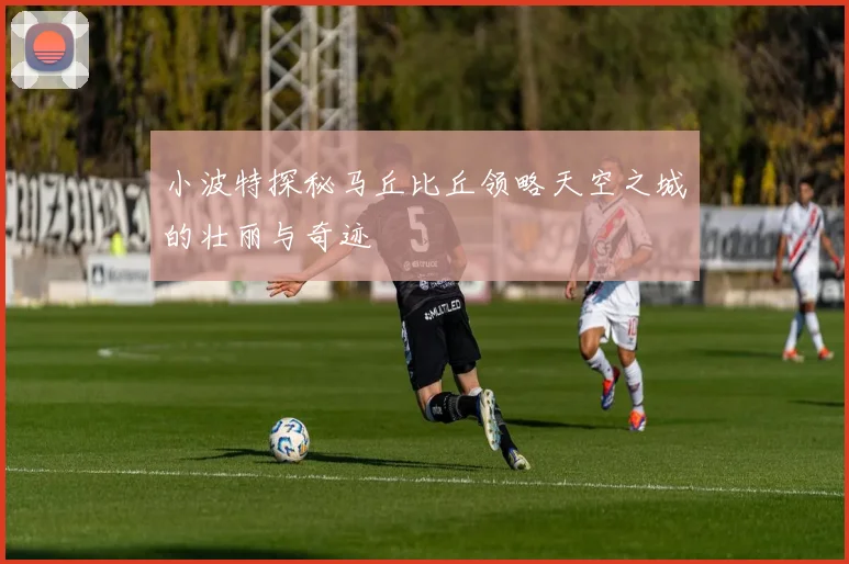 小波特探秘马丘比丘领略天空之城的壮丽与奇迹
