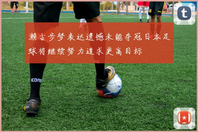 濑古步梦表达遗憾未能夺冠日本足球将继续努力追求更高目标