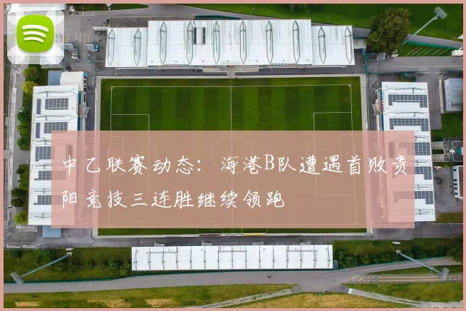 中乙联赛动态：海港B队遭遇首败贵阳竞技三连胜继续领跑