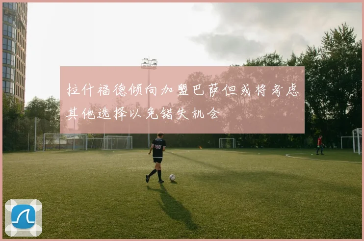 拉什福德倾向加盟巴萨但或将考虑其他选择以免错失机会